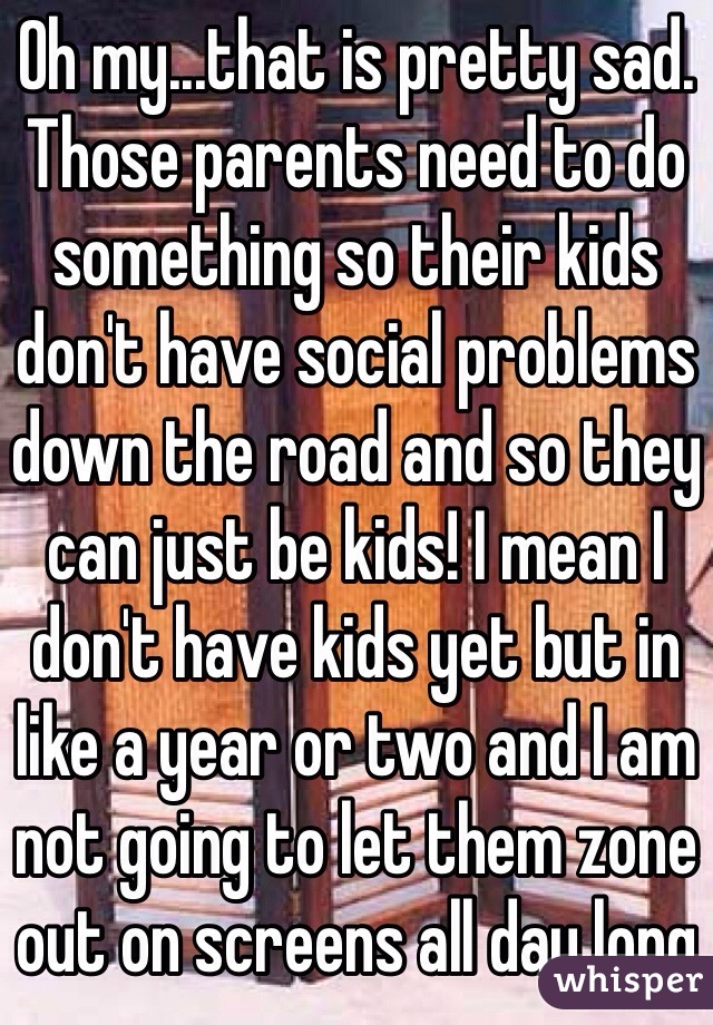 Oh my...that is pretty sad. Those parents need to do something so their kids don't have social problems down the road and so they can just be kids! I mean I don't have kids yet but in like a year or two and I am not going to let them zone out on screens all day long