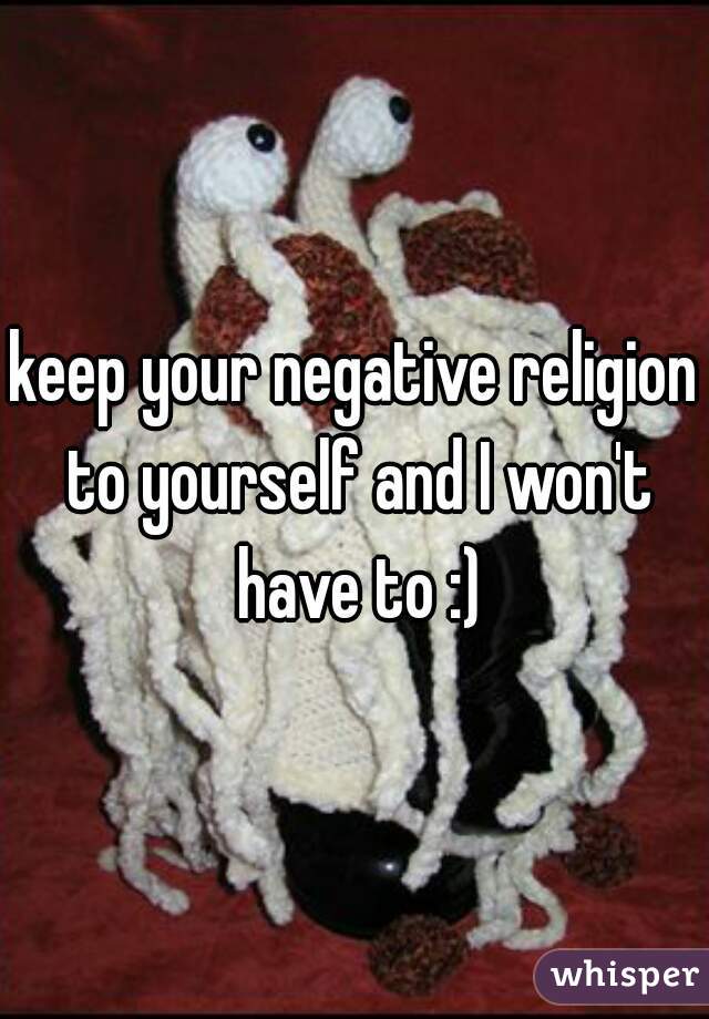 keep your negative religion to yourself and I won't have to :)