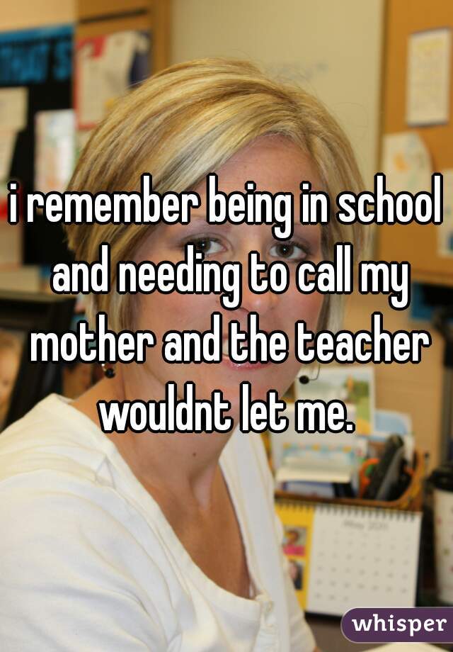 i remember being in school and needing to call my mother and the teacher wouldnt let me. 