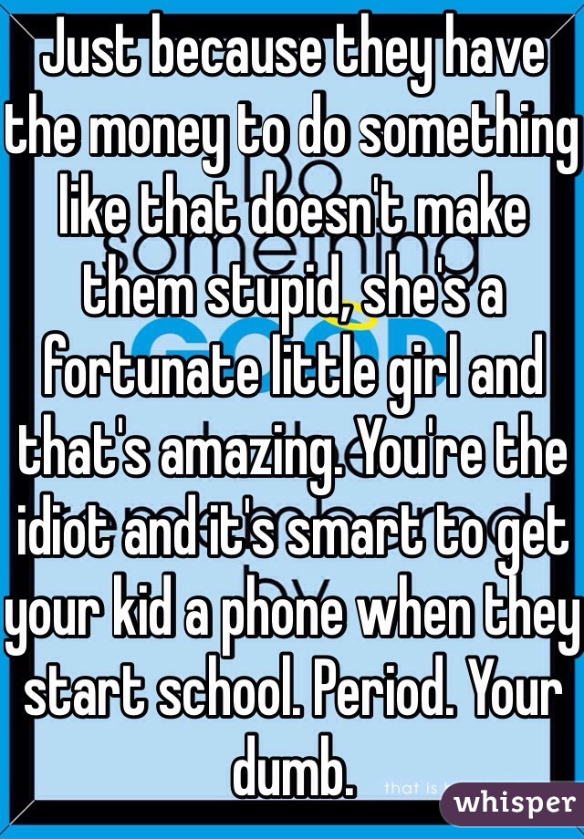 Just because they have the money to do something like that doesn't make them stupid, she's a fortunate little girl and that's amazing. You're the idiot and it's smart to get your kid a phone when they start school. Period. Your dumb.