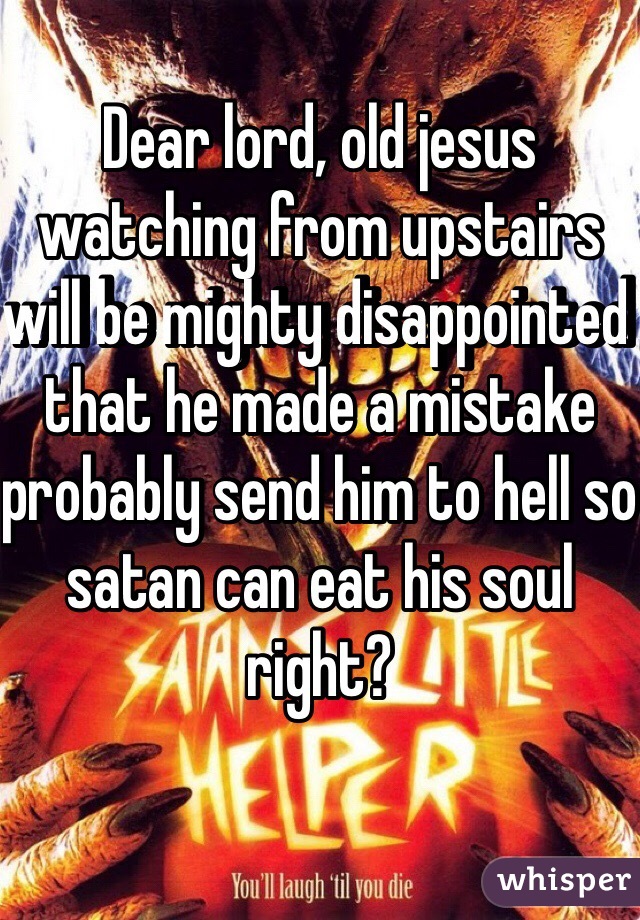 Dear lord, old jesus watching from upstairs will be mighty disappointed that he made a mistake probably send him to hell so satan can eat his soul right?
