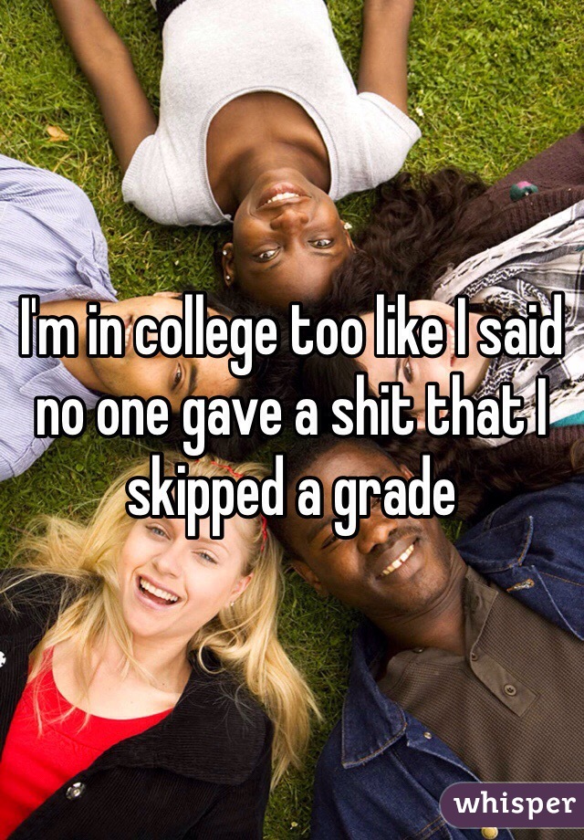 I'm in college too like I said no one gave a shit that I skipped a grade