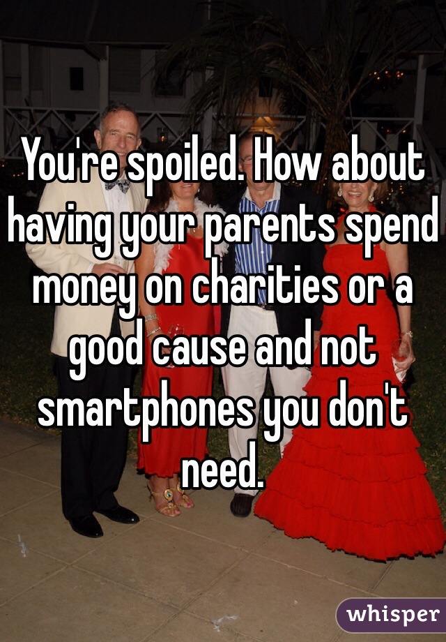 You're spoiled. How about having your parents spend money on charities or a good cause and not smartphones you don't need. 