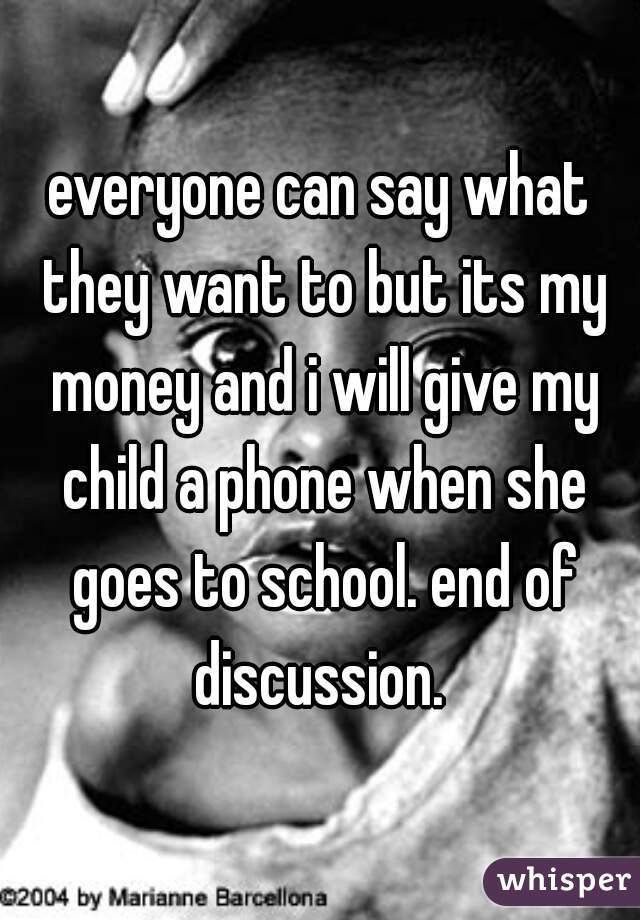 everyone can say what they want to but its my money and i will give my child a phone when she goes to school. end of discussion. 