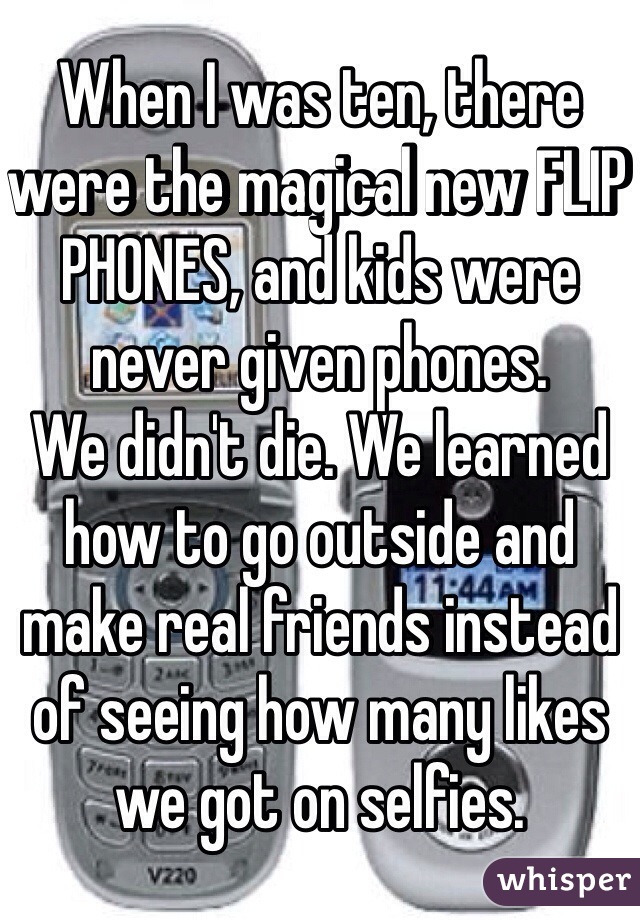 When I was ten, there were the magical new FLIP PHONES, and kids were never given phones. 
We didn't die. We learned how to go outside and make real friends instead of seeing how many likes we got on selfies. 