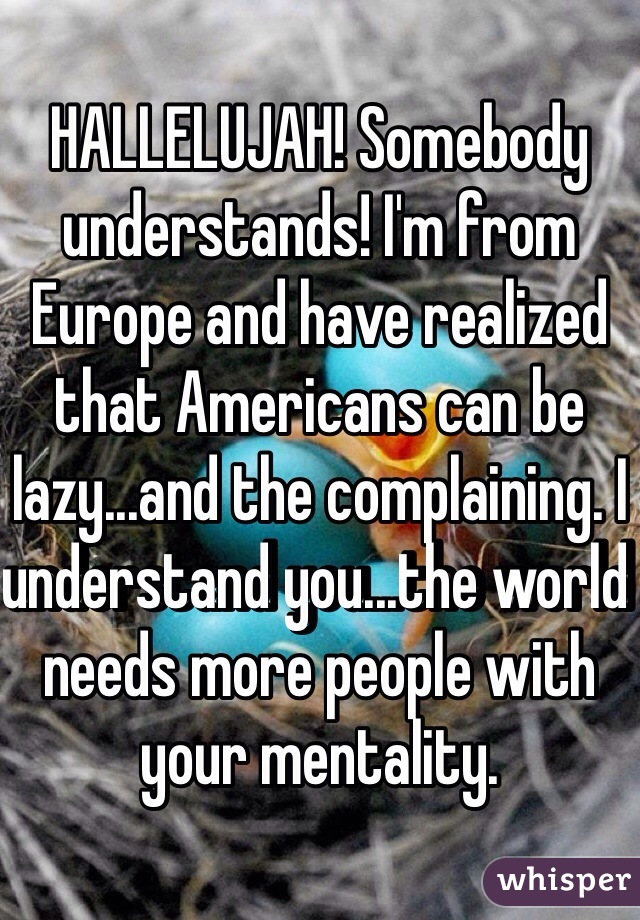 HALLELUJAH! Somebody understands! I'm from Europe and have realized that Americans can be lazy...and the complaining. I understand you...the world needs more people with your mentality. 