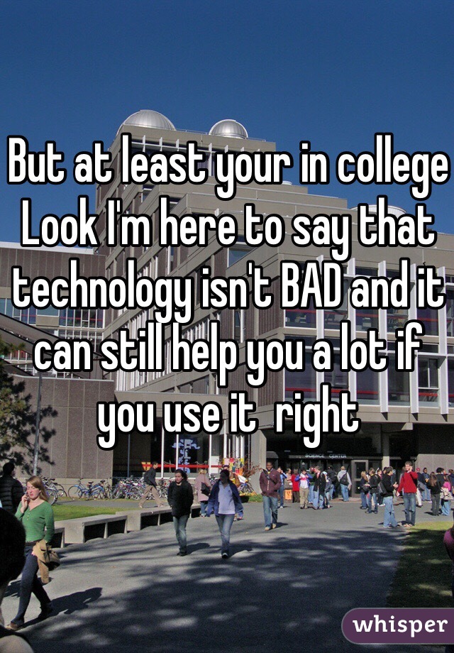 But at least your in college 
Look I'm here to say that technology isn't BAD and it can still help you a lot if you use it  right