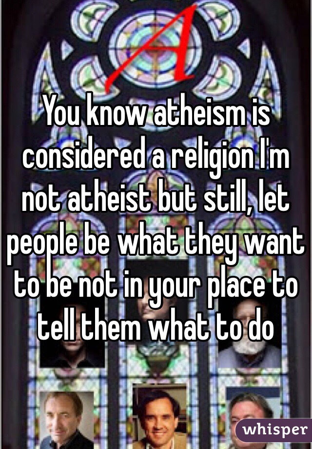 You know atheism is considered a religion I'm not atheist but still, let people be what they want to be not in your place to tell them what to do 