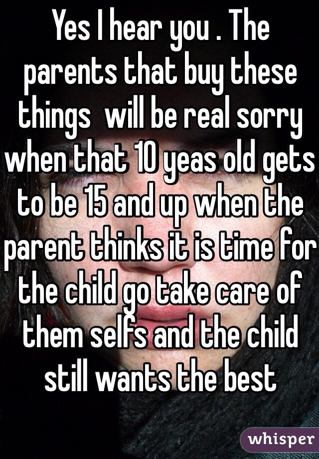 Yes I hear you . The parents that buy these things  will be real sorry when that 10 yeas old gets to be 15 and up when the parent thinks it is time for the child go take care of them selfs and the child still wants the best 