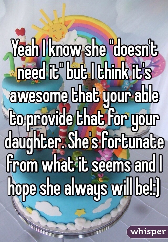 Yeah I know she "doesn't need it" but I think it's awesome that your able to provide that for your daughter. She's fortunate from what it seems and I hope she always will be!:)