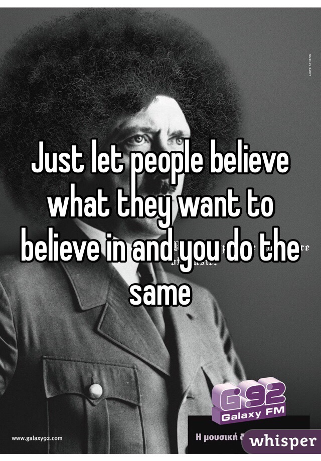 Just let people believe what they want to believe in and you do the same 