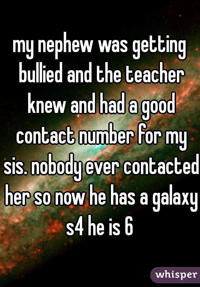 my nephew was getting bullied and the teacher knew and had a good contact number for my sis. nobody ever contacted her so now he has a galaxy s4 he is 6 