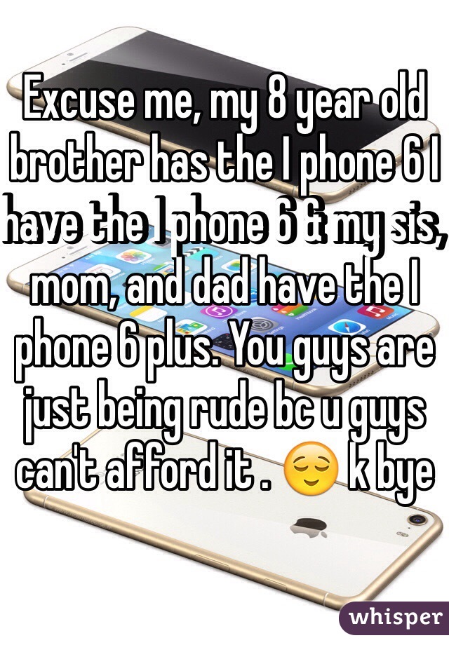 Excuse me, my 8 year old brother has the I phone 6 I have the I phone 6 & my sis, mom, and dad have the I phone 6 plus. You guys are just being rude bc u guys can't afford it . 😌 k bye