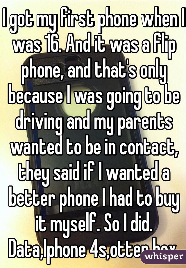 I got my first phone when I was 16. And it was a flip phone, and that's only because I was going to be driving and my parents wanted to be in contact, they said if I wanted a better phone I had to buy it myself. So I did. Data,Iphone 4s,otter box. 