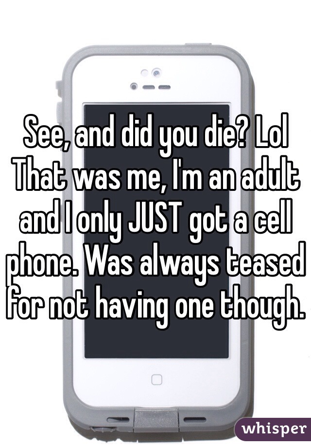 See, and did you die? Lol
That was me, I'm an adult and I only JUST got a cell phone. Was always teased for not having one though. 