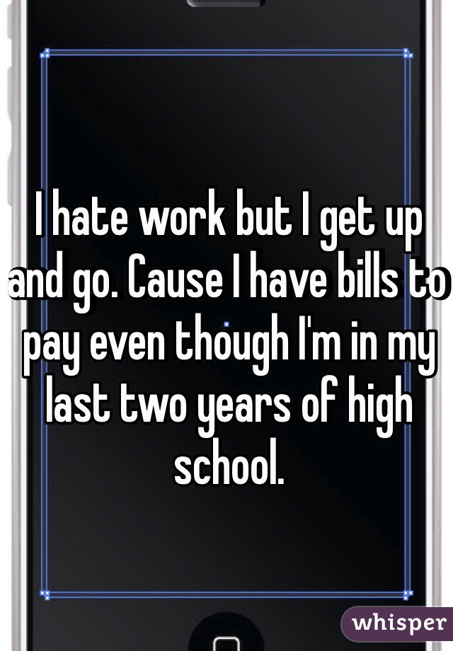 I hate work but I get up and go. Cause I have bills to pay even though I'm in my last two years of high school. 