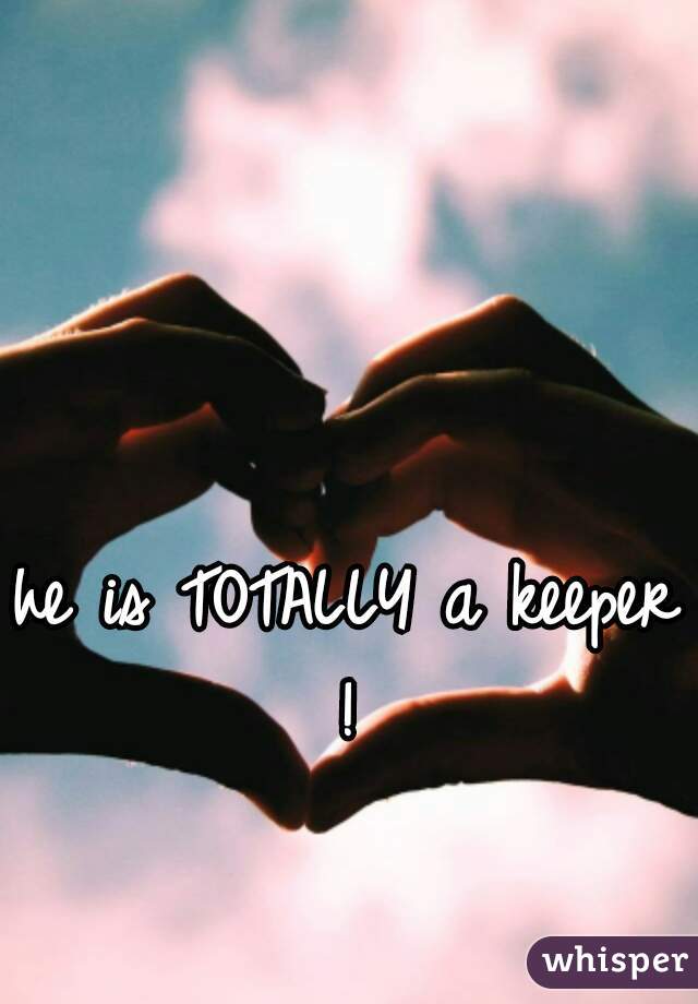 he is TOTALLY a keeper ! 