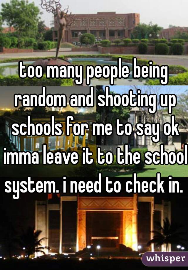 too many people being random and shooting up schools for me to say ok imma leave it to the school system. i need to check in. 