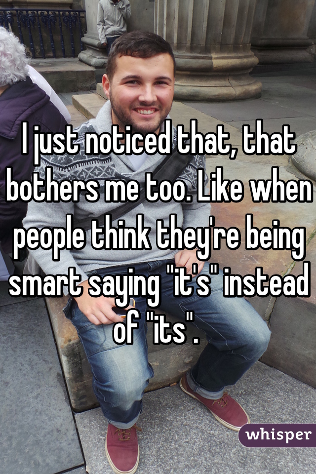 I just noticed that, that bothers me too. Like when people think they're being smart saying "it's" instead of "its". 