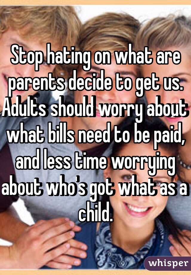 Stop hating on what are parents decide to get us. Adults should worry about what bills need to be paid, and less time worrying about who's got what as a child.