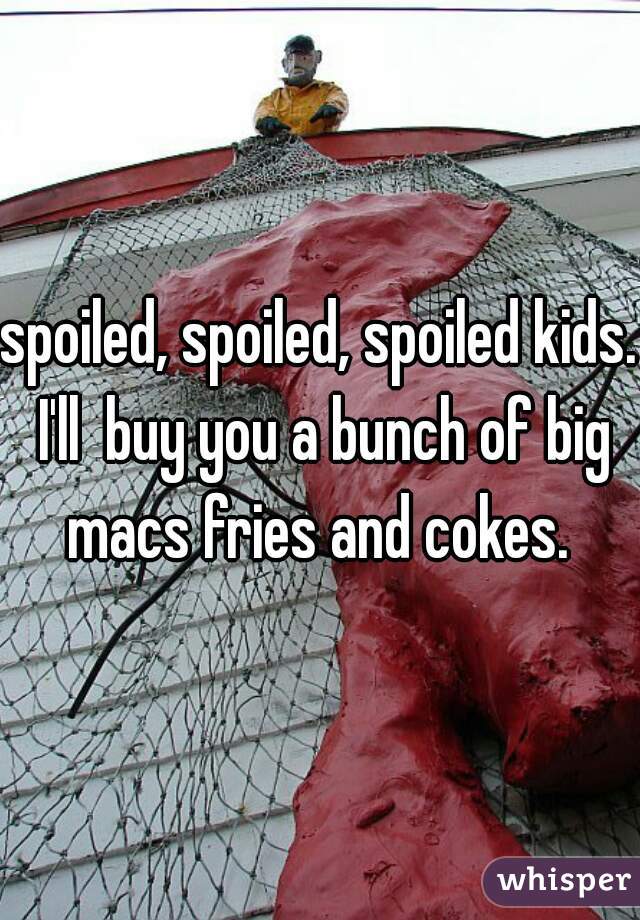 spoiled, spoiled, spoiled kids. I'll  buy you a bunch of big macs fries and cokes. 