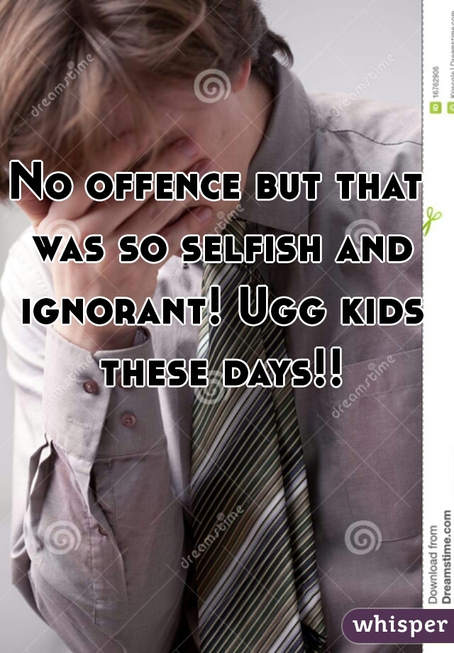 No offence but that was so selfish and ignorant! Ugg kids these days!!