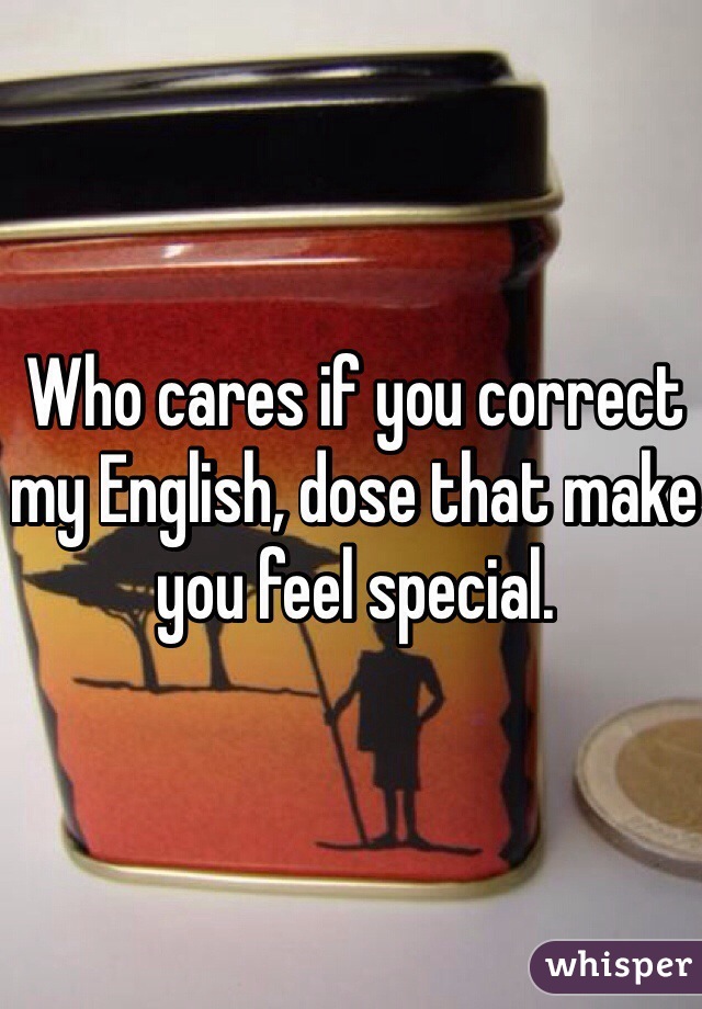 Who cares if you correct  my English, dose that make you feel special. 