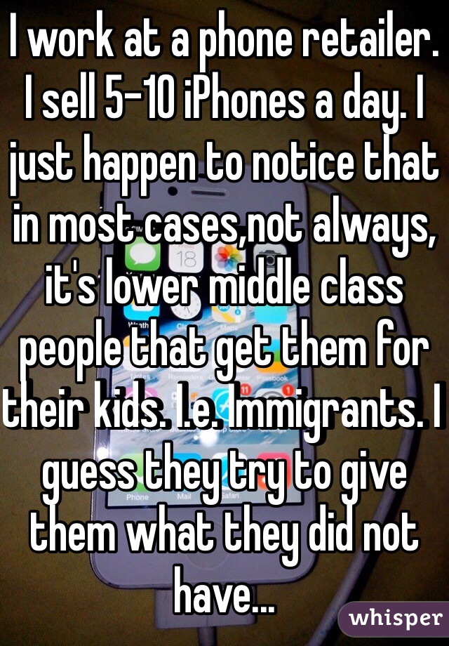 I work at a phone retailer. I sell 5-10 iPhones a day. I just happen to notice that in most cases,not always, it's lower middle class people that get them for their kids. I.e. Immigrants. I guess they try to give them what they did not have...