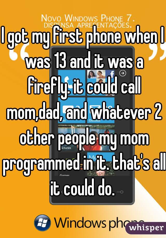 I got my first phone when I was 13 and it was a firefly. it could call mom,dad, and whatever 2 other people my mom programmed in it. that's all it could do. 