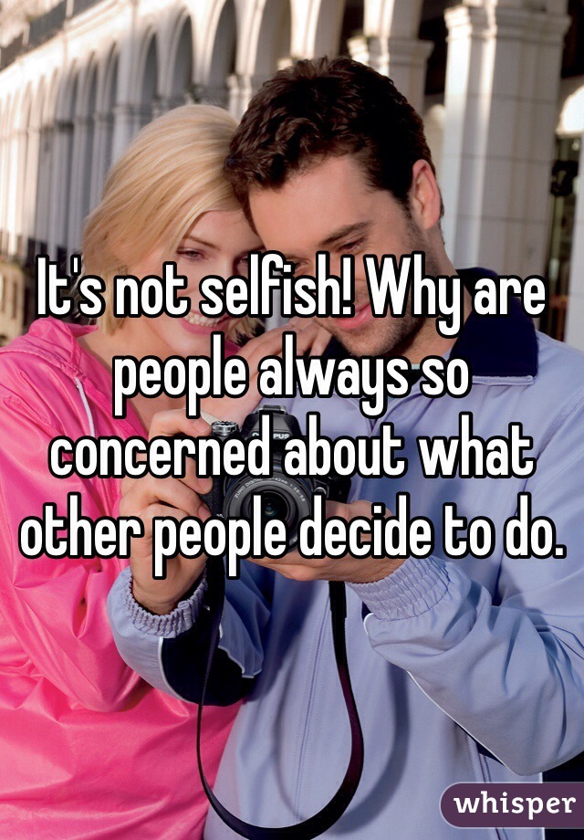 It's not selfish! Why are people always so concerned about what other people decide to do. 