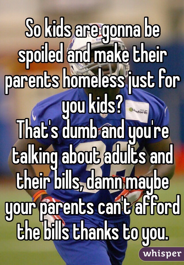 So kids are gonna be spoiled and make their parents homeless just for you kids?
That's dumb and you're talking about adults and their bills, damn maybe your parents can't afford the bills thanks to you.