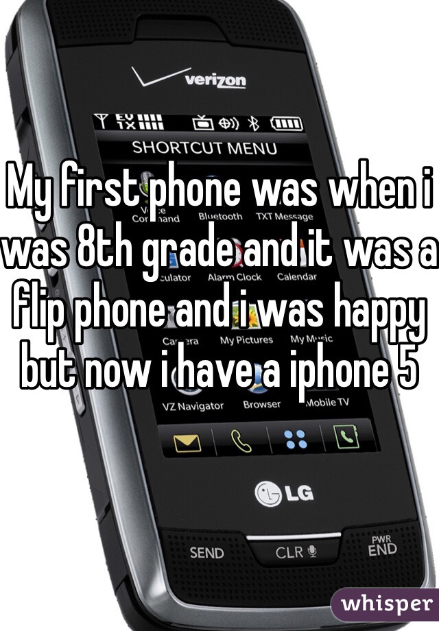 My first phone was when i was 8th grade and it was a flip phone and i was happy but now i have a iphone 5