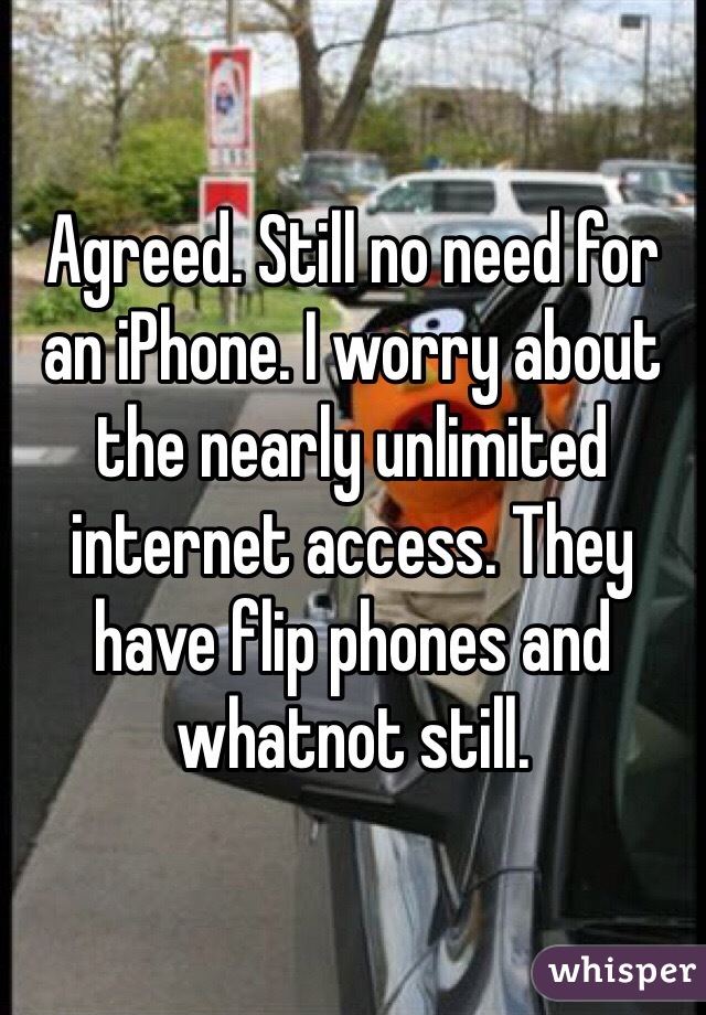 Agreed. Still no need for an iPhone. I worry about the nearly unlimited internet access. They have flip phones and whatnot still.