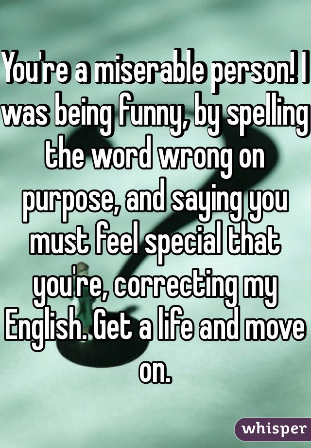 You're a miserable person! I was being funny, by spelling the word wrong on  purpose, and saying you must feel special that you're, correcting my English. Get a life and move on.