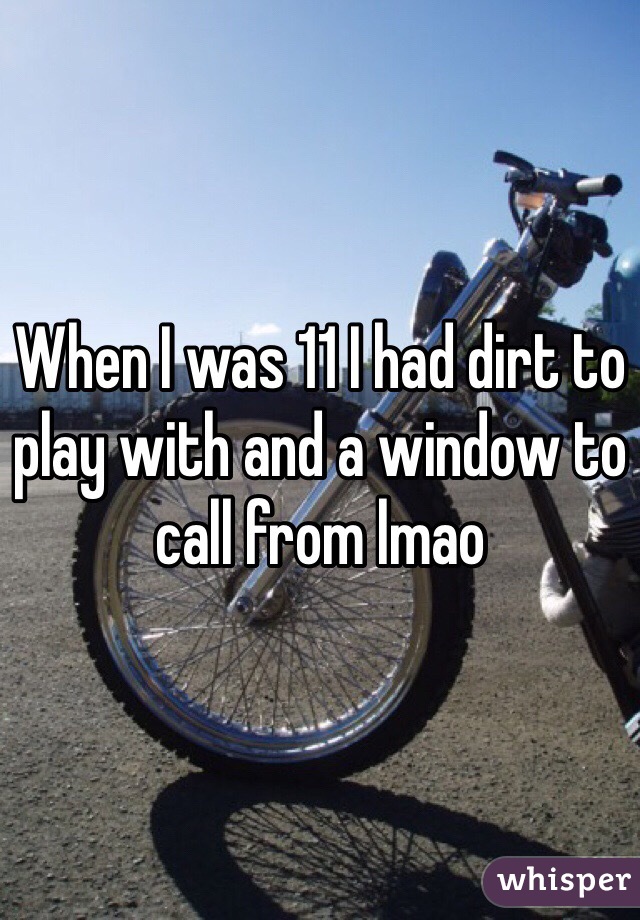 When I was 11 I had dirt to play with and a window to call from lmao