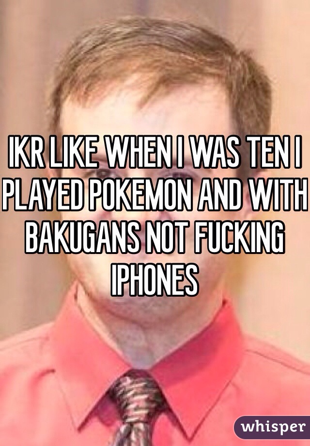 IKR LIKE WHEN I WAS TEN I PLAYED POKEMON AND WITH BAKUGANS NOT FUCKING IPHONES