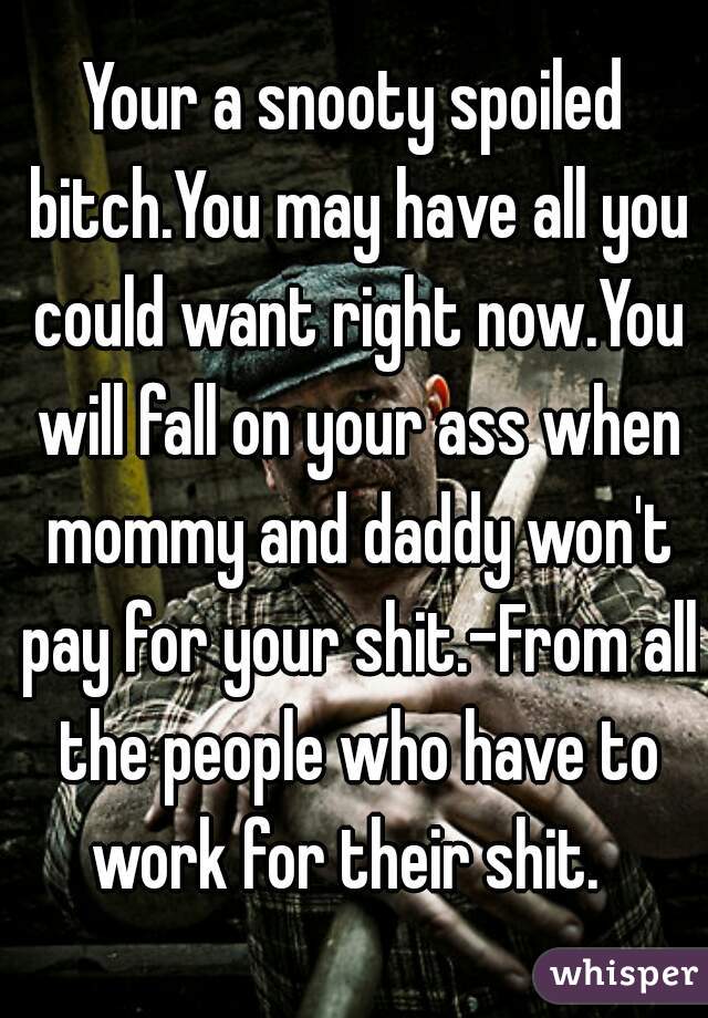 Your a snooty spoiled bitch.You may have all you could want right now.You will fall on your ass when mommy and daddy won't pay for your shit.-From all the people who have to work for their shit.  