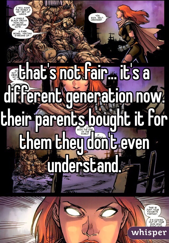 that's not fair... it's a different generation now. their parents bought it for them they don't even understand.