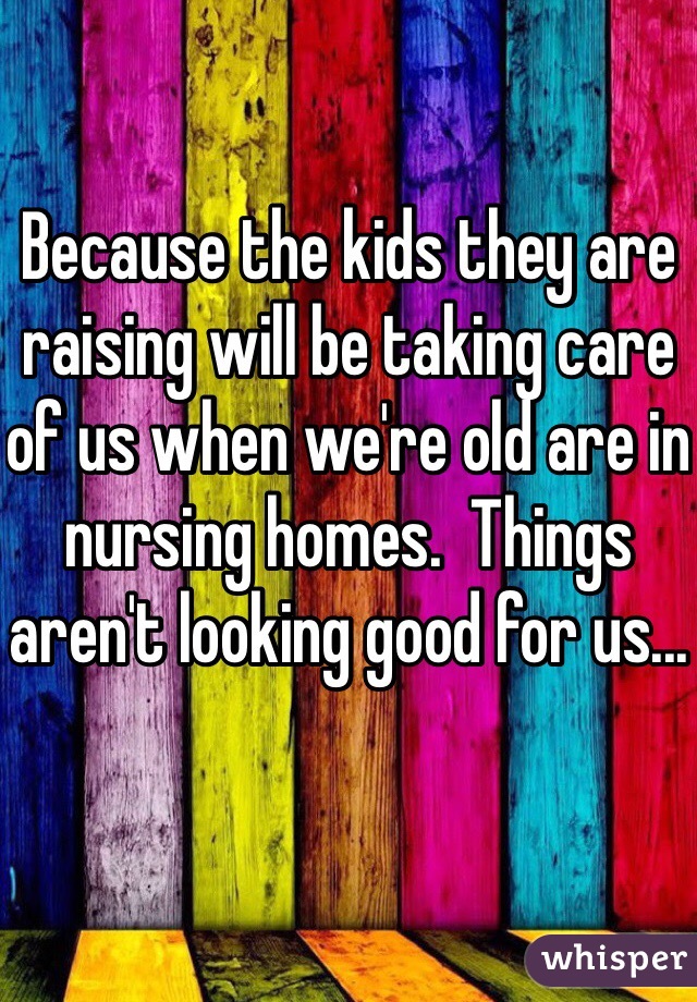 Because the kids they are raising will be taking care of us when we're old are in nursing homes.  Things aren't looking good for us...