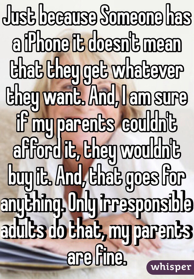 Just because Someone has a iPhone it doesn't mean that they get whatever they want. And, I am sure if my parents  couldn't afford it, they wouldn't buy it. And, that goes for anything. Only irresponsible adults do that, my parents are fine.