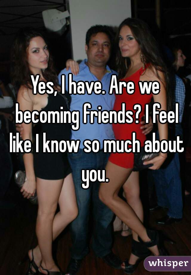 Yes, I have. Are we becoming friends? I feel like I know so much about you. 