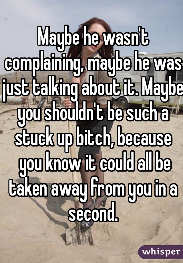 Maybe he wasn't complaining, maybe he was just talking about it. Maybe you shouldn't be such a stuck up bitch, because
 you know it could all be taken away from you in a second. 