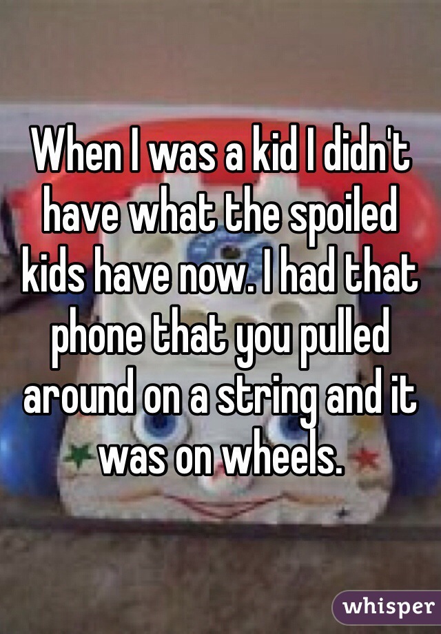 When I was a kid I didn't have what the spoiled kids have now. I had that phone that you pulled around on a string and it was on wheels. 