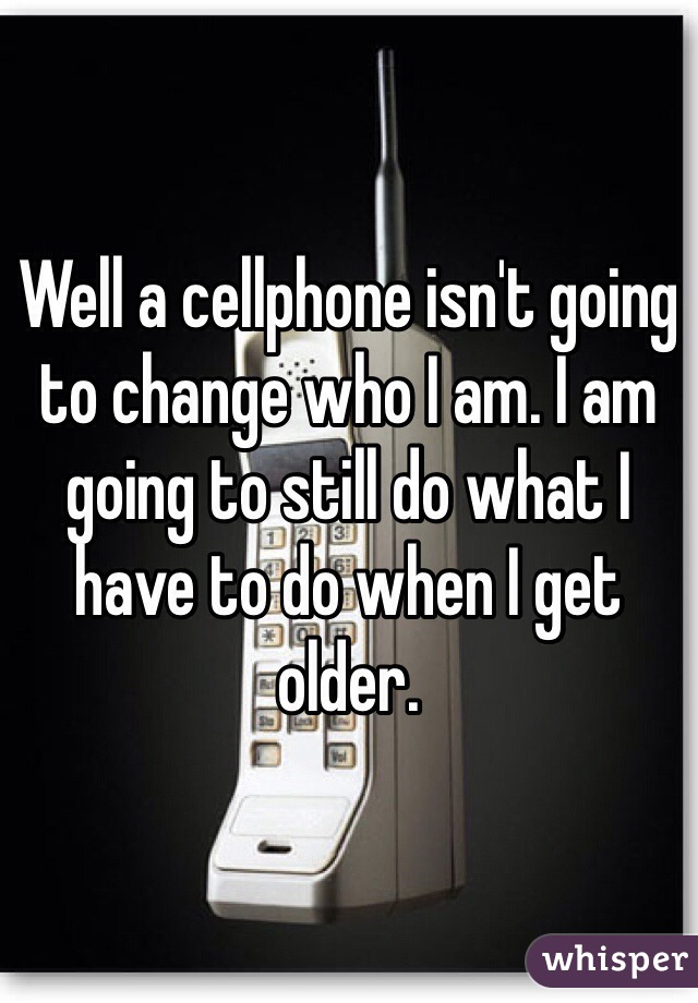 Well a cellphone isn't going to change who I am. I am going to still do what I have to do when I get older.