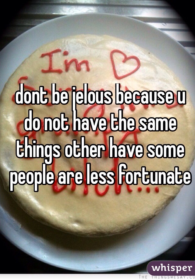 dont be jelous because u do not have the same things other have some people are less fortunate
