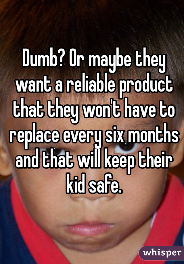 Dumb? Or maybe they want a reliable product that they won't have to replace every six months and that will keep their kid safe. 