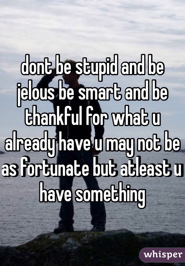 dont be stupid and be jelous be smart and be thankful for what u already have u may not be as fortunate but atleast u have something