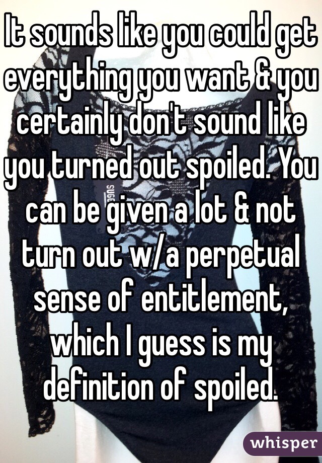 It sounds like you could get everything you want & you certainly don't sound like you turned out spoiled. You can be given a lot & not turn out w/a perpetual sense of entitlement, which I guess is my definition of spoiled.
