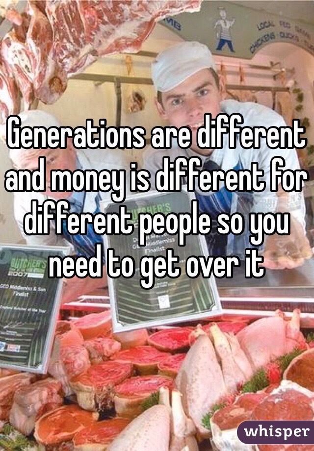 Generations are different and money is different for different people so you need to get over it
