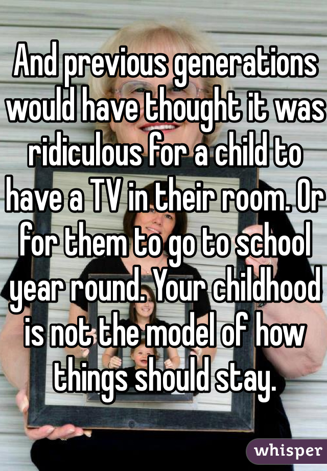 And previous generations would have thought it was ridiculous for a child to have a TV in their room. Or for them to go to school year round. Your childhood is not the model of how things should stay. 